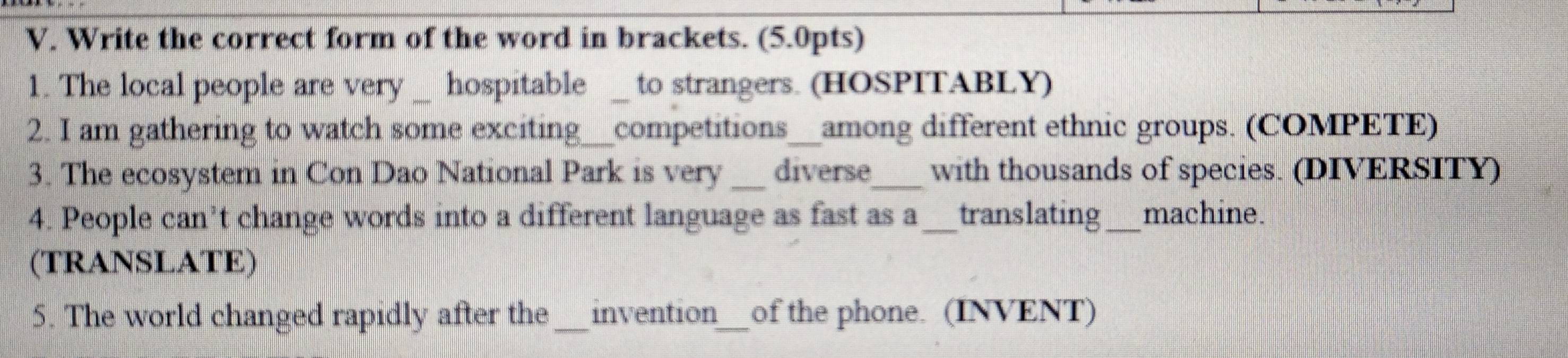 Write the correct form of the word in brackets. (5.0pts) 
1. The local people are very hospitable to strangers. (HOSPITABLY) 
2. I am gathering to watch some exciting_ competitions__among different ethnic groups. (COMPETE) 
3. The ecosystem in Con Dao National Park is very _diverse_ with thousands of species. (DIVERSITY) 
4. People can’t change words into a different language as fast as a_ translating_ machine. 
(TRANSLATE) 
5. The world changed rapidly after the _invention_ of the phone. (INVENT)