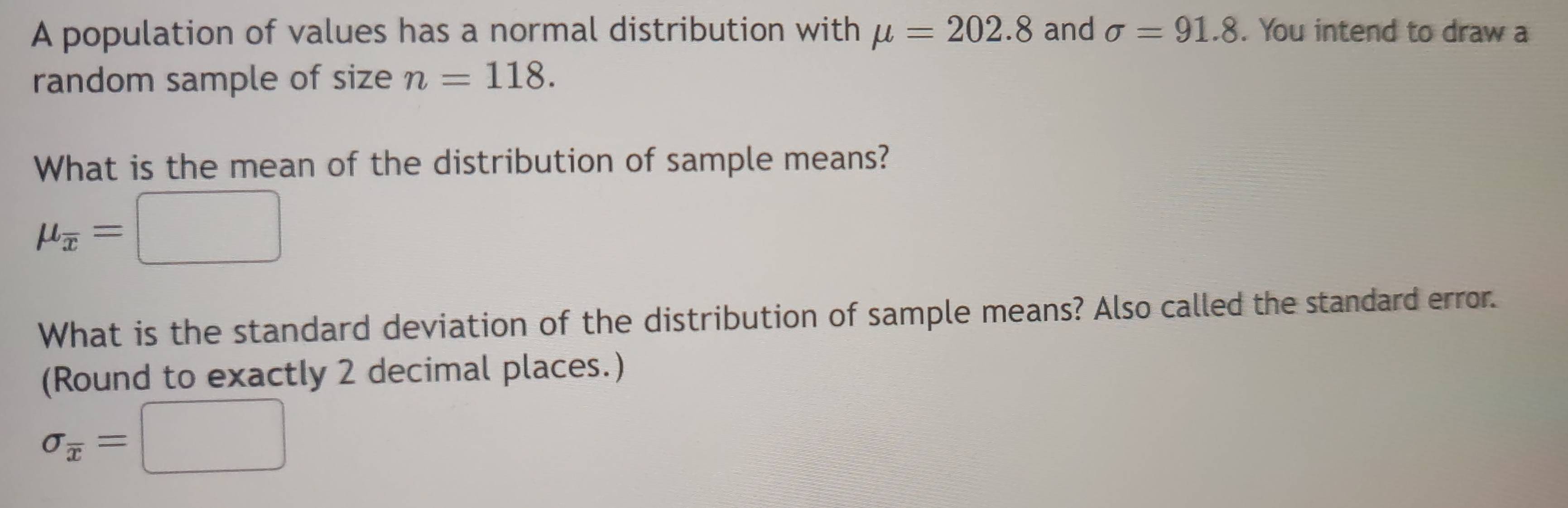 A population of values has a normal distribution with mu =202.8 and sigma =91.8. You intend to draw a 
random sample of size n=118. 
What is the mean of the distribution of sample means?
mu _overline x=□
What is the standard deviation of the distribution of sample means? Also called the standard error. 
(Round to exactly 2 decimal places.)
sigma _overline x= □