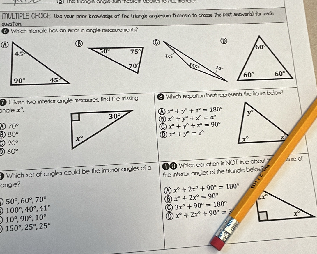 The triangle angle-sum theorem applies to ALL triangles.
MULTIPLE CHOICE: Use your prior knowledge of the triangle angle-sum theorem to choose the best answer(s) for each
question
6 Which triangle has an error in angle measurements?
λ
7 Given two interior angle measures, find the missing 8 Which equation best represents the figure below?
angle x°.
x°+y°+z°=180°
⑧ x°+y°+z°=a°
D 70°
C x°+y°+z°=90°
B) 80° ① x°+y°=z°
a 90°
D 60°
Which set of angles could be the interior angles of a 1O Which equation is NOT true about th sure of
angle? the interior angles of the triangle below
x°+2x°+90°=180° a
50°,60°,70°
x°+2x°=90°
∠ x°
100°,40°,41°
C 3x°+90°=180°
10°,90°,10°
① x°+2x°+90°=3
x°
150°,25°,25°