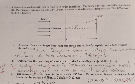 A beam of monochromatic light is used in an optics experiment. The beam is incident normally on a double 
angle θ is labelled. slit. The distance between the slits is 0.300 mm. A screen is at a distance D from the slits. The diffraction 
screen 
beam
0.300 mm
D
a. A series of dark and bright fringes appears on the screen. Briefly explain how a dark fringe is 
formed. (1 pt) 
b. Outline why the beam has to be coherent in order for the fringes to be visible. (1 pt) 
c. The wavelength of the beam is observed to be 633.0 nm. The separation between a dark and brigh 
fringe on the screen is 4.59 mm. Calculate D. (2 pts)