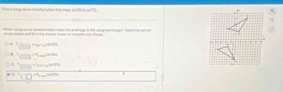 Find a congruence transformation that maps △ HZN to △ VTO
Which congruence transformation maps the preimage to the congruent image? Select the correct
choice below and fill in the answer boxes to complete you choice.
A. T (□ )^=1(30°,o)(△ H2N)
B. (□ )^circ R_ym(△ H2N)
C. T_(□ ,□ )=^circ (arcsin°,(△ HZN)
D. ^T(□ )^circ R_2,_3(△ H2N)