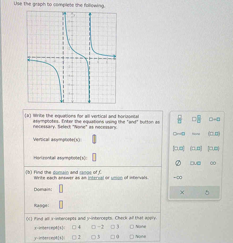 Use the graph to complete the following.
(a) Write the equations for all vertical and horizontal
asymptotes. Enter the equations using the "and" button as  □ /□   □  □ /□   □ =□
necessary. Select "None" as necessary.
and None (□ ,□ )
Vertical asymptote(s):
[□ ,□ ] (□ ,□ ] [□ ,□ )
Horizontal asymptote(s):
□ U□ ∞
(b) Find the domain and range of .
Write each answer as an interval or union of intervals. ∞
Domain: □ 
×
Range: □
(c) Find all x-intercepts and y-intercepts. Check a// that apply.
x-intercept(s): 4 -2 3 None
y-intercept(s): 2 3 0 None