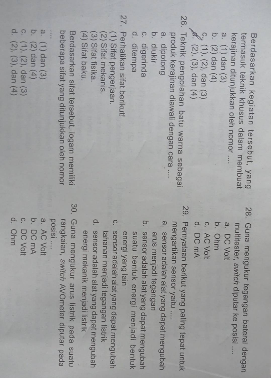 Berdasarkan kegiatan tersebut, yang 28. Guna mengukur tegangan baterai dengan
termasuk teknik khusus dalam membuat multitester, switch diputar ke posisi ....
kerajinan ditunjukkan oleh nomor ....
a. (1) dan (3)
a. DC Volt
b. (2) dan (4)
b. Ohm
c. (1), (2), dan (3)
c. AC Volt
d. (2), (3), dan (4)
d. DC mA
29. Pernyataan berikut yang paling tepat untuk
26. Teknik pengolahan batu warna sebagai
mengartikan sensor yaitu ....
produk kerajinan diawali dengan cara ....
a. dipotong
a. sensor adalah alat yang dapat mengubah
b. diukir arus menjadi tegangan
c. digerinda b. sensor adalah alat yang dapat mengubah
d. ditempa suatu bentuk energi menjadi bentuk 
27. Perhatikan sifat berikut!
energi yang lain
(1) Sifat pengerjaan.
c. sensor adalah alat yang dapat mengubah
(2) Sifat mekanis.
tahanan menjadi tegangan listrik
(3) Sifat fisika.
d. sensor adalah alat yang dapat mengubah
(4) Sifat baku. energi mekanik menjadi listrik
Berdasarkan sifat tersebut, logam memiliki 30. Guna mengukur arus listrik pada suatu
beberapa sifat yang ditunjukkan oleh nomor rangkaian, switch AVOmeter diputar pada
.   
posisi ....
a. (1) dan (3) a. AC Volt
b. (2) dan (4) b. DC mA
c. (1), (2), dan (3) c. DC Volt
d. (2), (3), dan (4) d. Ohm