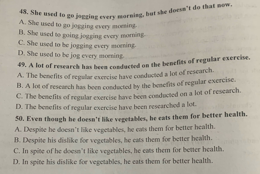 She used to go jogging every morning, but she doesn’t do that now.
A. She used to go jogging every morning.
B. She used to going jogging every morning.
C. She used to be jogging every morning.
D. She used to be jog every morning.
49. A lot of research has been conducted on the benefits of regular exercise.
A. The benefits of regular exercise have conducted a lot of research.
B. A lot of research has been conducted by the benefits of regular exercise.
C. The benefits of regular exercise have been conducted on a lot of research.
D. The benefits of regular exercise have been researched a lot.
50. Even though he doesn’t like vegetables, he eats them for better health.
A. Despite he doesn’t like vegetables, he eats them for better health.
B. Despite his dislike for vegetables, he eats them for better health.
C. In spite of he doesn’t like vegetables, he eats them for better health.
D. In spite his dislike for vegetables, he eats them for better health.