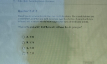 Prodicting Gesesic Ouncomes
Question 10 of 10
Blood type is a charactoristic that has multiple alleles. The A and &aBeles are
codominam, and they are both dominenk over the Daele. A parent with type
O blood and a parent who is beterozygous for type A blood have a child.
What is the probability that their child will have the A4 genotype?
A. 0. 00
B、 0.75
C. 0.50
D. 0.25