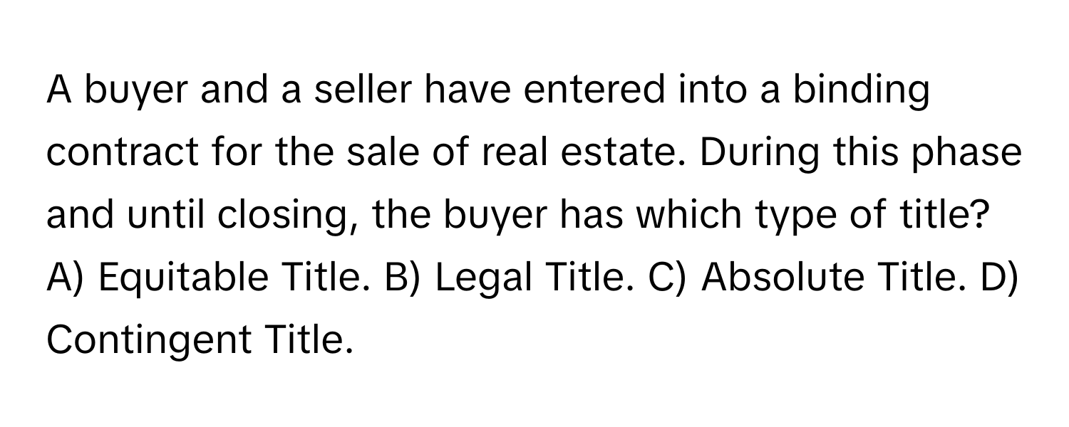 A buyer and a seller have entered into a binding contract for the sale of real estate. During this phase and until closing, the buyer has which type of title?

A) Equitable Title. B) Legal Title. C) Absolute Title. D) Contingent Title.