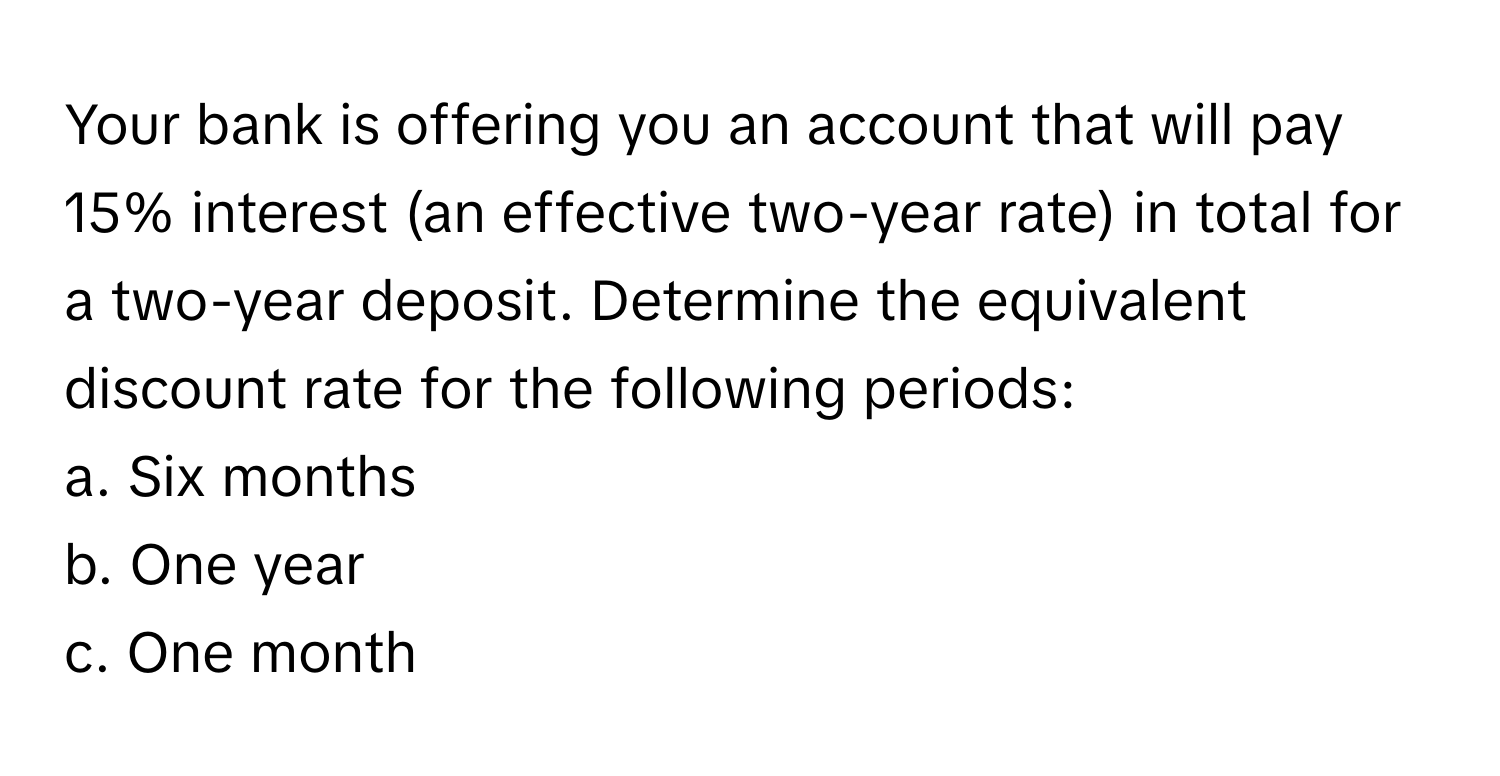 Your bank is offering you an account that will pay 15% interest (an effective two-year rate) in total for a two-year deposit. Determine the equivalent discount rate for the following periods:
a. Six months 
b. One year 
c. One month