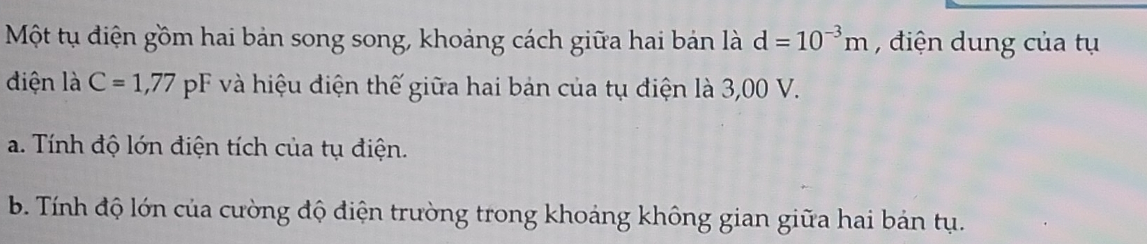 Một tụ điện gồm hai bản song song, khoảng cách giữa hai bản là d=10^(-3)m , điện dung của tụ 
điện là C=1,77 pF và hiệu điện thế giữa hai bản của tụ điện là 3,00 V. 
a. Tính độ lớn điện tích của tụ điện. 
b. Tính độ lớn của cường độ điện trường trong khoảng không gian giữa hai bản tụ.