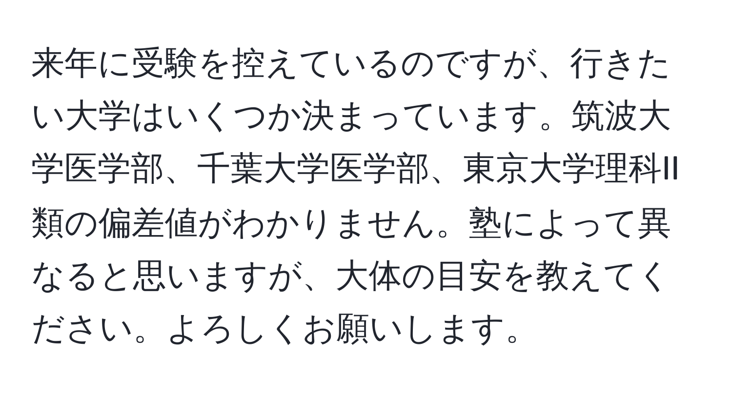 来年に受験を控えているのですが、行きたい大学はいくつか決まっています。筑波大学医学部、千葉大学医学部、東京大学理科II類の偏差値がわかりません。塾によって異なると思いますが、大体の目安を教えてください。よろしくお願いします。