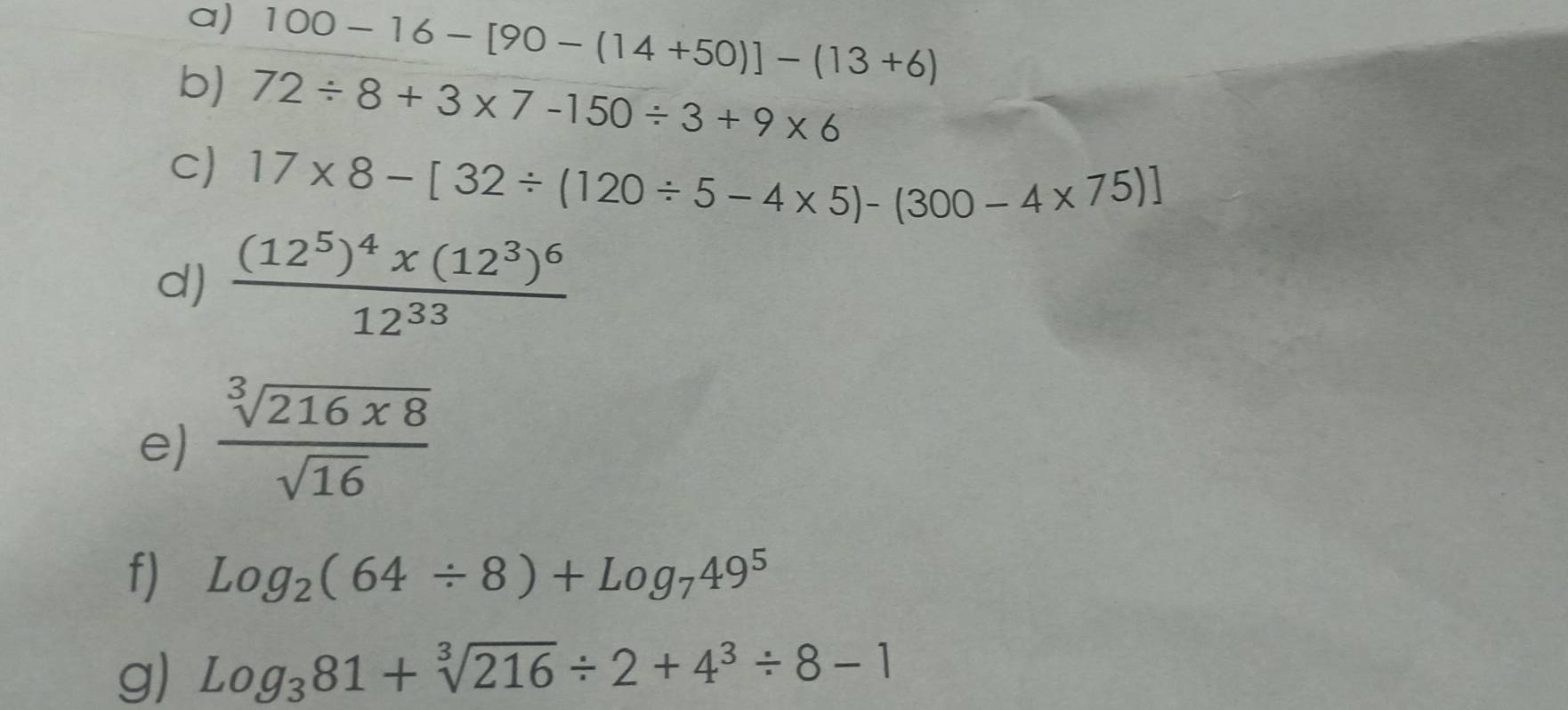 100-16-[90-(14+50)]-(13+6)
b) 72/ 8+3* 7-150/ 3+9* 6
c) 17* 8-[32/ (120/ 5-4* 5)-(300-4* 75)]
d) frac (12^5)^4x(12^3)^612^(33)
e)  sqrt[3](216x8)/sqrt(16) 
f) Log_2(64/ 8)+Log_749^5
g) log _381+sqrt[3](216)/ 2+4^3/ 8-1