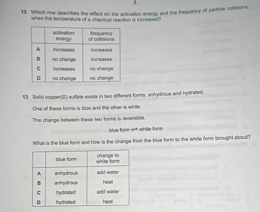 5 
12 Which row describes the effect on the activation energy and the frequency of particle collisions 
when the temperature of a chemical reaction is increased? 
13 Solid copper(II) sulfate exists in two different forms, anhydrous and hydrated. 
One of these forms is blue and the other is white. 
The change between these two forms is reversible. 
blue form white form 
What is the blue form and how is the change from the blue form to the white form brought about?