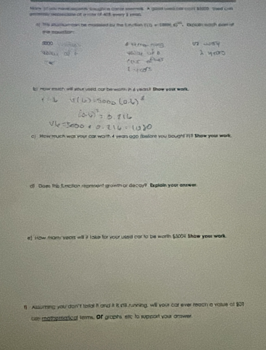 Mary of yoy hove rpene caughte carer merwe. A good wed har casn $0000, thed can 
geealy depeciate af o ms of 408 every 8 yean 
n) Ths stucrearcan be modaled by the functan U(0-com6)^circ  Exptain sach part of 
re coudton
500
b! How much will your used our be warth in a years? Show your work. 
o) How much was your car worth 4 years ago (before you bought it)? Show your work. 
d) Does this funiction represent growth or decay? Explain your anwer. 
e) How many years will it take for your used car to be worth $500 Show your work. 
f Assuming you don't torfal it and it is still running, will your car ever reach a value of $09
tise mathernatical terms. Of graphs, arc to support your answer