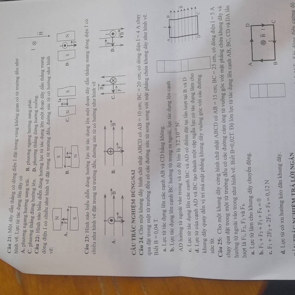 Một dây dẫn thẳng có dòng điện I đặt trong vùng không gian có từ trường đều như
hình vẽ. Lực từ tác dụng lên dây có
A. phương ngang hướng sang trái. B. phương ngang hướng sang phải. I Ⓧ
C. phương thắng đứng hướng lên. D. phương thắng đứng hướng xuống.
Câu 22: Hình nào biểu diễn đúng hướng lực từ tác dụng lên một đoạn dây dẫn thằng mang B
dòng điện I có chiều như hình vẽ đặt trong từ trường đều, đường sức từ có hướng như hình
vẽ:
N
S
A.
B. I
S
N
Câu 23: Hình nào biểu diễn đúng hướng lực từ tác dụng lên một đoạn dây dẫn thằng mang dòng điện I có
chiều như hình vẽ đặt trong từ trường đều, đường sức từ có hướng như hình vẽ
B
I
A.
C. D. a
F
CâU trÁC ngHIệM đúNG/SAi
Câu 24. Cho một khung dây hình chữ nhật ABCD có AB=10cm;BC=20cm , có dòng điện I=4A chay
qua đặt trong một từ trường đều có các đường sức từ song song với mặt phẳng chứa khung dây như hình vẽ.
Biết B=0,04T.
a. Lực từ tác dụng lên các cạnh AB và CD bằng không.
b. Lực tác dụng lên cạnh BC hướng từ trong ra ngoài, lực tác dụng lên cạnh
AD hướng từ ngoài vào trong và có độ lớn là 32.10^(-3)N.
c. Lực từ tác dụng lên các cạnh BC và AD có điểm đặt tại lần lượt tại B và D
d. Lực từ của cạnh AD và BC tạo thành một cặp ngẫu lực có tác dụng làm cho
khung dây quay đến vị trí mà mặt phẳng khung dây vuông góc với các đường
sức từ.
Câu 25: Cho một khung dây cứng hình chữ nhật ABCD có AB=15cm;BC=25cm , có dòng điện I=5A
chạy qua đặt trong một từ trường đều có các đường cảm ứng từ vuông góc với mặt phẳng chứa khung dây và
hướng từ ngoài vào trong như hình vẽ. Biết B=0,02T T. Độ lớn lực từ tác dụng lên cạnh AB, BC, CD và DA lần
lượt là F_1,F_2,F_3 và F_4.
a. Lực từ làm cho khung dây chuyển động. A
D
b. F_1+F_2+F_3+F_4=0
② overline B 1
c. F_1+2F_2+2F_3+F_4=0,12N
d. Lực từ có xu hướng kéo dãn khung dây. B C
i trác nghiêm trả lời Ngắn
Thi dòng điện cường đô