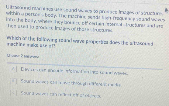 Ultrasound machines use sound waves to produce images of structures
within a person's body. The machine sends high-frequency sound waves
into the body, where they bounce off certain internal structures and are
then used to produce images of those structures.
Which of the following sound wave properties does the ultrasound
machine make use of?
Choose 2 answers:
A Devices can encode information into sound waves.
B Sound waves can move through different media.
c Sound waves can reflect off of objects.