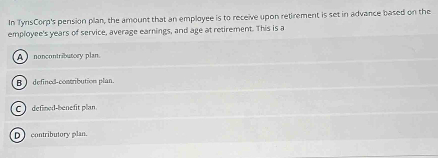 In TynsCorp's pension plan, the amount that an employee is to receive upon retirement is set in advance based on the
employee's years of service, average earnings, and age at retirement. This is a
A noncontributory plan.
B defined-contribution plan.
Cdefined-benefit plan.
D contributory plan.