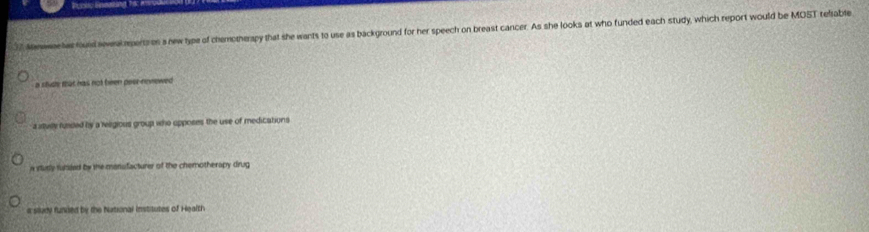 Poctc Eneating 18:
7 Mnweae has fould sweak perts on a newtype of chemotherapy that she wants to use as background for her speech on breast cancer. As she looks at who funded each study, which report would be MOST refiable
a shuh that has not been peer-neviewed
a ituille funded by a religious group who opposes the use of medications
n study futded by the mansfacturer of the chemotherapy drug
a siludy funded by the National institutes of Health