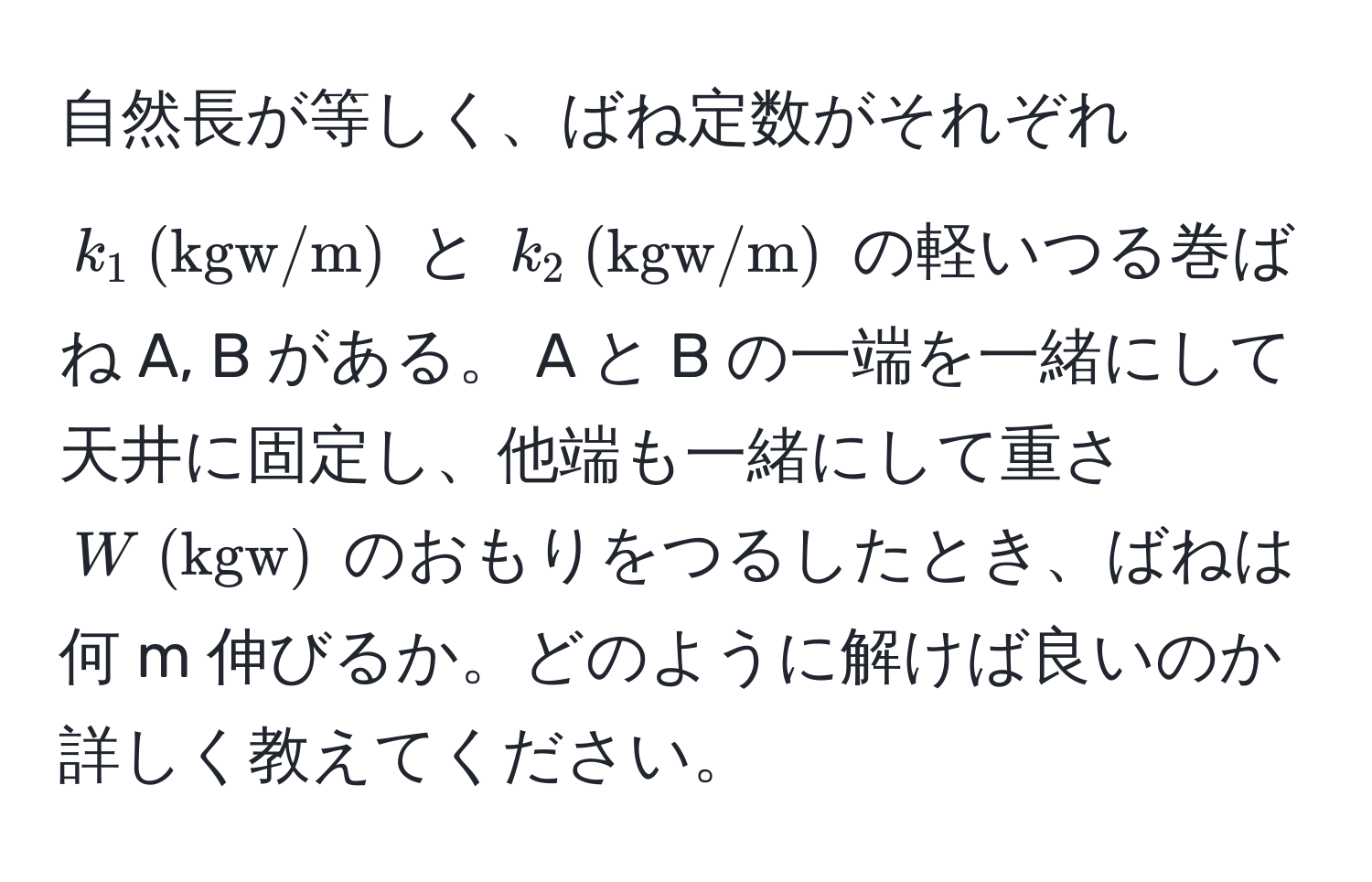 自然長が等しく、ばね定数がそれぞれ $k_1  (kgw/m)$ と $k_2  (kgw/m)$ の軽いつる巻ばね A, B がある。 A と B の一端を一緒にして天井に固定し、他端も一緒にして重さ $W  (kgw)$ のおもりをつるしたとき、ばねは何 m 伸びるか。どのように解けば良いのか詳しく教えてください。