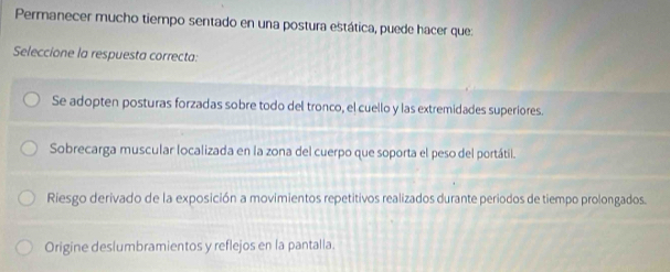 Permanecer mucho tiempo sentado en una postura estática, puede hacer que:
Seleccione la respuesta correcta:
Se adopten posturas forzadas sobre todo del tronco, el cuello y las extremidades superiores.
Sobrecarga muscular localizada en la zona del cuerpo que soporta el peso del portátil.
Riesgo derivado de la exposición a movimientos repetitivos realizados durante periodos de tiempo prolongados.
Origine deslumbramientos y reflejos en la pantalla.