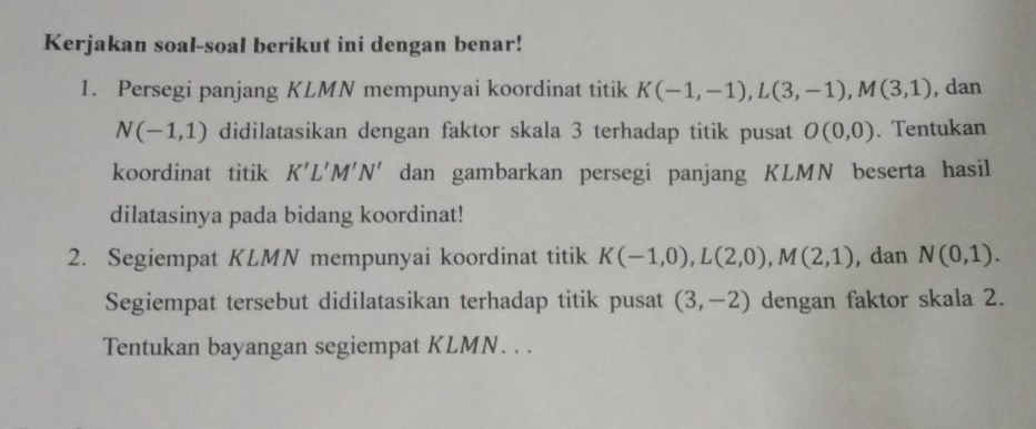 Kerjakan soal-soal berikut ini dengan benar! 
1. Persegi panjang KLMN mempunyai koordinat titik K(-1,-1), L(3,-1), M(3,1) , dan
N(-1,1) didilatasikan dengan faktor skala 3 terhadap titik pusat O(0,0). Tentukan 
koordinat titik K'L'M'N' dan gambarkan persegi panjang KLMN beserta hasil 
dilatasinya pada bidang koordinat! 
2. Segiempat KLMN mempunyai koordinat titik K(-1,0), L(2,0), M(2,1) ,dan N(0,1). 
Segiempat tersebut didilatasikan terhadap titik pusat (3,-2) dengan faktor skala 2. 
Tentukan bayangan segiempat KLMN. . .