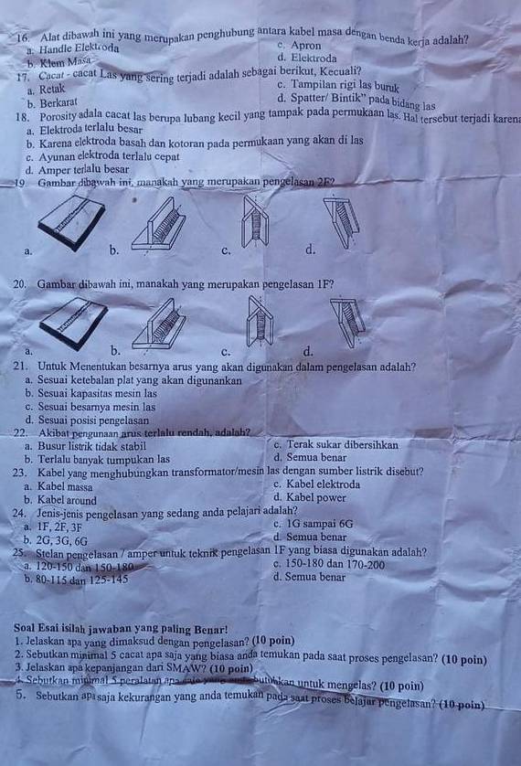 Alat dibawah ini yang merupakan penghubung antara kabel masa dengan benda keria adalah?
a. Handle Elektroda
c. Apron
b. Klem Masa
d. Elektroda
17. Cacat - cacat Las yang sering terjadi adalah sebagai berikut, Kecuali? c. Tampilan rigi las buruk
a. Retak
b. Berkarat
d. Spatter/ Bintik” pada bidang las
18. Porosity adala cacat las berupa lubang kecil yang tampak pada permukaan las. Hal tersebut terjadi karena
a. Elektroda terlalu besar
b. Karena elektroda basah dan kotoran pada permukaan yang akan di las
c. Ayunan elektroda terlalu cepat
d. Amper teralu besar
_19 Gambar dibawah ini, manakah yang merupakan pengelasan 252
a. c. d.
20. Gambar dibawah ini, manakah yang merupakan pengelasan 1F?
a. c. d.
21. Untuk Menentukan besarnya arus yang akan digunakan dalam pengelasan adalah?
a. Sesuai ketebalan plat yang akan digunankan
b. Sesuai kapasitas mesin las
c. Sesuai besarnya mesin las
d. Sesuai posisi pengelasan
22. Akibat pengunaan arus terlalu rendah, adalah?
a. Busur listrik tidak stabil c. Terak sukar dibersihkan
b. Terlalu banyak tumpukan las d. Semua benar
23. Kabel yang menghubungkan transformator/mesin las dengan sumber listrik disebut?
a. Kabel massa c. Kabel elektroda
b. Kabel around d. Kabel power
24. Jenis-jenis pengelasan yang sedang anda pelajari adalah?
a. 1F, 2F, 3F c. 1G sampai 6G
b. 2G, 3G, 6G d. Semua benar
25. Stelan pengelasan / amper untuk teknik pengelasan 1F yang biasa digunakan adalah?
a. 120-150 dan 150-180 c. 150-180 dan 170-200
b. 80-115 dan 125-145 d. Semua benar
Soal Esai isilah jawaban yang paling Benar!
1. Jelaskan apa yang dimaksud dengan pengelasan? (10 poin)
2. Sebutkan minimal 5 cacat apa saja yang biasa anda temukan pada saat proses pengelasan? (10 poin)
3. Jelaskan apa kepanjangan dari SMAW? (10 poin) utoaan untuk mengelas? (10 poin)
utk an minimal  5 peral  ta n  a p   e   
5. Sebutkan aısaja kekurangan yang anda temukan pada saat proses belajar pengelasan? (10 poin)