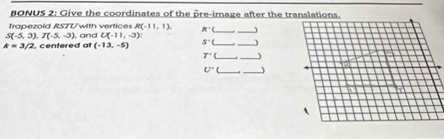 BONUS 2: Give the coordinates of the pre-image after the translations. 
Trapezold RSTU with vertices R(-11,1). R' (_ _)
S(-5,3), T(-5,-3), , and U(-11,-3)
k=3/2 , centered at (-13,-5)
S' (_ )
T' __)
U' (_ _)