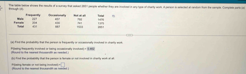 The table below shows the results of a survey that asked 2851 people whether they are involved in any type of charity work. A person is selected at random from the sample. Complete parts (a) 
through (d). 
Frequently Occasionally Not at all Total 
Male 227 457 792 1476
Ferale 204 430 741 1375
Total 431 887 1533 2851
(a) Find the probability that the person is frequently or occasionally involved in charity work. 
P(being frequently involved or being occasionally involved) =0.462
(Round to the nearest thousandth as needed.) 
(b) Find the probability that the person is female or not involved in charity work at all. 
P(being female or not being involved) =□
(Round to the nearest thousandth as needed.)