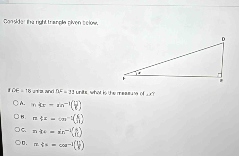 Consider the right triangle given below.
If DE=18 units and DF=33 units, what is the measure of ∠ X 2
A. m x=sin^(-1)( 11/6 )
B. mnot ⊂ x=cos^(-1)( 6/11 )
C. m
D. m