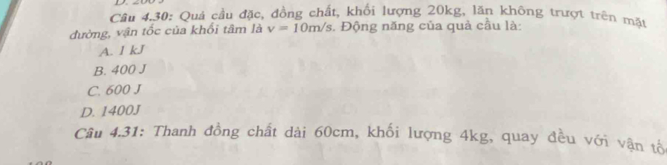 Câu 4.30: Quả cầu đặc, đồng chất, khối lượng 20kg, lăn không trượt trên mặt
đường, vận tốc của khối tâm là v=10m/s. Động năng của quả cầu là:
A. 1 kJ
B. 400 J
C. 600 J
D. 1400J
Câu 4.31: Thanh đồng chất dài 60cm, khối lượng 4kg, quay đều với vận tổ