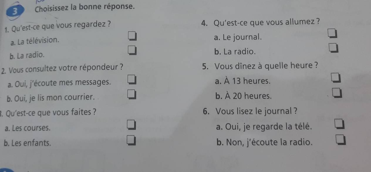 Choisissez la bonne réponse.
1. Qu'est-ce que vous regardez ? 4. Qu’est-ce que vous allumez ?
a. La télévision.
a. Le journal.
b. La radio.
b. La radio.
2. Vous consultez votre répondeur ? 5. Vous dînez à quelle heure ?
a. Oui, j’écoute mes messages. a. À 13 heures.
b. Oui, je lis mon courrier.
b. À 20 heures.
. Qu'est-ce que vous faites ? 6. Vous lisez le journal?
a. Les courses. a. Oui, je regarde la télé.
b. Les enfants. b. Non, j’écoute la radio.