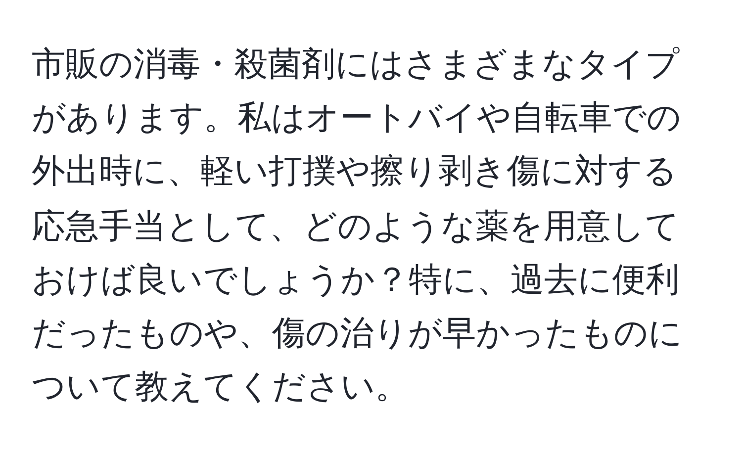 市販の消毒・殺菌剤にはさまざまなタイプがあります。私はオートバイや自転車での外出時に、軽い打撲や擦り剥き傷に対する応急手当として、どのような薬を用意しておけば良いでしょうか？特に、過去に便利だったものや、傷の治りが早かったものについて教えてください。