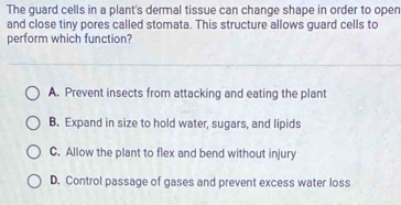 The guard cells in a plant's dermal tissue can change shape in order to open
and close tiny pores called stomata. This structure allows guard cells to
perform which function?
A. Prevent insects from attacking and eating the plant
B. Expand in size to hold water, sugars, and lipids
C. Allow the plant to flex and bend without injury
D. Control passage of gases and prevent excess water loss