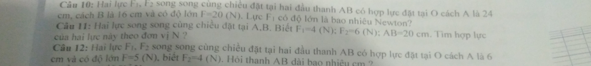 Hai lực F_1, F_2 song song cùng chiều đặt tại hai đầu thanh AB có hợp lực đặt tại O cách A là 24
cm, cách B là 16 cm và có độ lớn F=20(N). Lực F_1 có độ lớn là bao nhiêu Newton? 
Câu 11: Hai lực song song cùng chiều đặt tại A.B. Biết F_1=4(N) : F_2=6(N); AB=20cm
của hai lực này theo đơn vị wedge a ? . Tìm hợp lực 
Câu 12: Hai lực F_1, F_2 song song cùng chiều đặt tại hai đầu thanh AB có hợp lực đặt tại O cách A là 6
cm và có độ lớn F=5(N). biết F_2=4(N). Hỏi thanh AB đài bao nhiệu cm