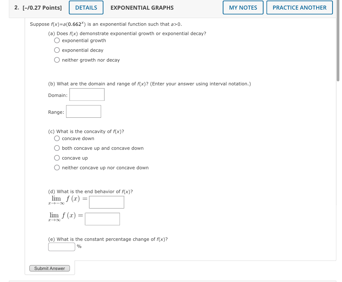 DETAILS EXPONENTIAL GRAPHS MY NOTES PRACTICE ANOTHER
Suppose f(x)=a(0.662^x) is an exponential function such that a>0. 
(a) Does f(x) demonstrate exponential growth or exponential decay?
exponential growth
exponential decay
neither growth nor decay
(b) What are the domain and range of f(x) ? (Enter your answer using interval notation.)
Domain: □ 
Range: □ 
(c) What is the concavity of f(x) ?
concave down
both concave up and concave down
concave up
neither concave up nor concave down
(d) What is the end behavior of f(x) ?
limlimits _xto -∈fty f(x)=□
limlimits _xto ∈fty f(x)=□
(e) What is the constant percentage change of f(x) ?
□ %
Submit Answer