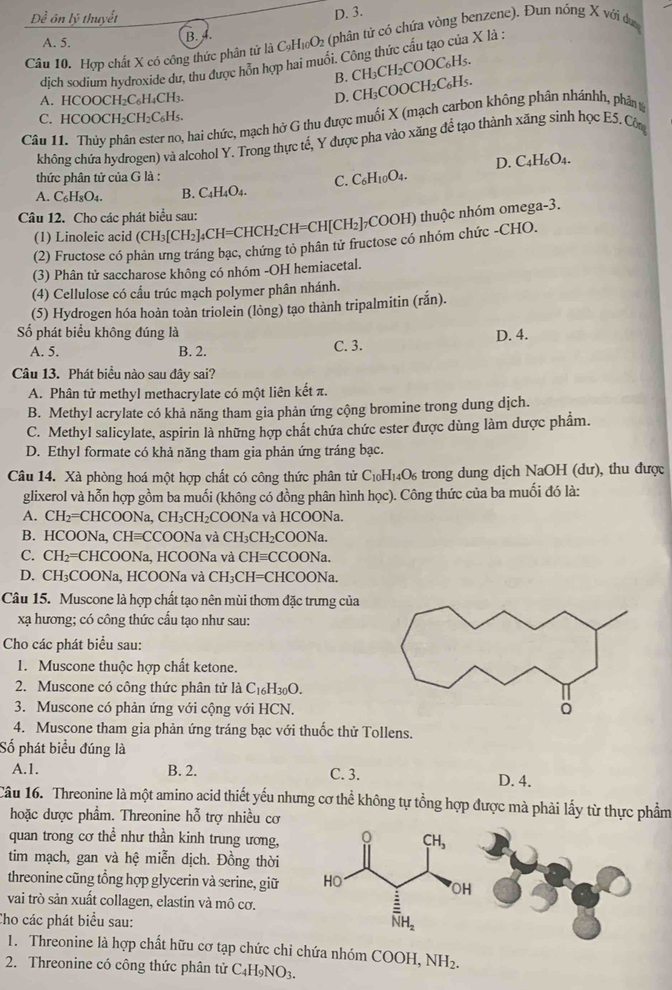 D. 3.
A. 5. B. A.
Câu 10. Hợp chất X có công thức phân tử là ( C_9H_10O_2 (phân tử có chứa vòng benzene). Đun nóng X với dư
dịch sodium hydroxide dư, thu được hỗn hợp hai muối. Công thức cấu tạo của X là :
B. CH₃CH₂COOC₆H₅.
A. HCOOCH₂C₆H₄CH₃.
D. CH₃COOCH₂C₆H₅.
C. HCOOCH₂CH₂C₆H₅.
Câu 11. Thủy phân ester no, hai chức, mạch hở G thu được muối X (mạch carbon không phân nhánhh, phân t
không chứa hydrogen) và alcohol Y. Trong thực tế, Y được pha vào xăng để tạo thành xăng sinh học E5. Côn
D. C4H₆O4.
thức phân tử của G là :
C. C_6H_10O_4.
A. C_6H_8O_4. B. C4H₄O4.
Câu 12. Cho các phát biểu sau:
(1) Linoleic acid (CH_3[CH_2 ]4CH=CHC H_2CH=CH[CH_2] :]COOH) thuộc nhóm omega-3.
(2) Fructose có phản ưng tráng bạc, chứng tỏ phân tử fructose có nhóm chức -CHO.
(3) Phân tử saccharose không có nhóm -OH hemiacetal.
(4) Cellulose có cấu trúc mạch polymer phân nhánh.
(5) Hydrogen hóa hoàn toàn triolein (lỏng) tạo thành tripalmitin (rắn).
Số phát biểu không đúng là D. 4.
A. 5. B. 2. C. 3.
Câu 13. Phát biểu nào sau đây sai?
A. Phân tử methyl methacrylate có một liên kết π.
B. Methyl acrylate có khà năng tham gia phản ứng cộng bromine trong dung dịch.
C. Methyl salicylate, aspirin là những hợp chất chứa chức ester được dùng làm dược phẩm.
D. Ethyl formate có khả năng tham gia phản ứng tráng bạc.
Câu 14. Xà phòng hoá một hợp chất có công thức phân tử C_10H_14O_6 trong dung dịch NaOH (dư), thu được
glixerol và hỗn hợp gồm ba muối (không có đồng phân hình học). Công thức của ba muối đó là:
A. CH_2= =CHCOONa, CH₃CH₂COONa và HCOONa.
B. HCOONa, CH≡CCOONa và CH₃CH₂COONa.
C. CH₂=CHCOONa, HCOONa và CHequiv C COONa.
D. CH₃COONa, HCOONa và CH₃CH=CHCOONa.
Câu 15. Muscone là hợp chất tạo nên mùi thơm đặc trưng của
xạ hương; có công thức cấu tạo như sau:
Cho các phát biểu sau:
1. Muscone thuộc hợp chất ketone.
2. Muscone có công thức phân tử là C16 H_30O.
3. Muscone có phản ứng với cộng với HCN.
4. Muscone tham gia phản ứng tráng bạc với thuốc thử Tollens.
Số phát biểu đúng là
A.1. B. 2. C. 3. D. 4.
Câu 16. Threonine là một amino acid thiết yếu nhưng cơ thể không tự tổng hợp được mà phải lấy từ thực phẩm
hoặc được phẩm. Threonine hỗ trợ nhiều cơ
quan trong cơ thể như thần kinh trung ương,
tim mạch, gan và hệ miễn dịch. Đồng thời
threonine cũng tổng hợp glycerin và serine, giữ
vai trò sản xuất collagen, elastin và mô cơ.
Cho các phát biểu sau: 
1. Threonine là hợp chất hữu cơ tạp chức chỉ chứa nhóm COOH NH_2.
2. Threonine có công thức phân tử C_4H_9NO_3.