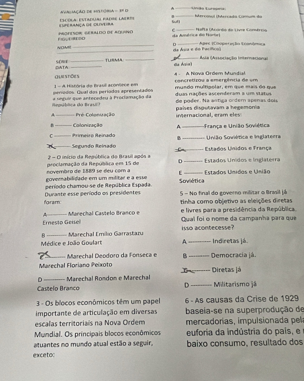 A _ União Europei
AvaliaÇão de história -30D
β _ Mercosul (Mercado Comum do
ESCOLA: ESTADUAL PADRE LAERTe Sul)
Esperança de Oliveira
PROFESOR: GERALDO DE AQUINO
C _ Nafta (Acordo de Livre Comércio
figueiredo da América do Norte)
NOME_ D _ Apec (Cooperação Econômica
_da Ásia e do Pacífico)
série _TURMA
_
Ásia (Associação Internacional
DATA _da Ásia)
questões 4 - A Nova Ordem Mundial
concretizou a emergência de um
1 - A História do Brasil acontece em
períodos. Qual dos períodos apresentados mundo multipolar, em que mais do que
a seguir que antecedeu à Proclamação da duas nações ascenderam a um status
de poder. Na antiga ordem apenas dois
República do Brasil?
países disputavam a hegemonia
A _Pré-Colonização internacional, eram eles:
B _Colonização
A _-França e União Soviética
C Primeiro Reinado União Soviética e Inglaterra
B
Segundo Reinado
Estados Unidos e França
2 - O início da República do Brasil após a
D
proclamação da República em 15 de _Estados Unidos e Inglaterra
novembro de 1889 se deu com a
E _Estados Unidos e União
governabilidade em um militar e a esse Soviética
período chamou-se de República Espada.
Durante esse período os presidentes 5 - No final do governo militar o Brasil já
foram: tinha como objetivo as eleições diretas
A __Marechal Castelo Branco e e livres para a presidência da República.
Ernesto Geisel Qual foi o nome da campanha para que
isso acontecesse?
B _ Marechal Emílio Garrastazu
A
Médice e João Goulart _Indiretas já.
Marechal Deodoro da Fonseca e B Democracia já.
Marechal Floriano Peixoto
Diretas já
D _Marechal Rondon e Marechal
D Militarismo já
Castelo Branco
3 - Os blocos econômicos têm um papel 6 - As causas da Crise de 1929
importante de articulação em diversas baseia-se na superprodução de
escalas territoriais na Nova Ordem mercadorias, impulsionada pela
Mundial. Os principais blocos econômicos euforia da indústria do país, e
atuantes no mundo atual estão a seguir, baixo consumo, resultado dos
exceto: