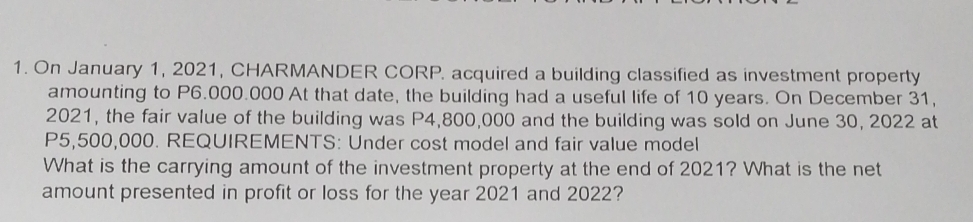 On January 1, 2021, CHARMANDER CORP. acquired a building classified as investment property 
amounting to P6.000.000 At that date, the building had a useful life of 10 years. On December 31, 
2021, the fair value of the building was P4,800,000 and the building was sold on June 30, 2022 at
P5,500,000. REQUIREMENTS: Under cost model and fair value model 
What is the carrying amount of the investment property at the end of 2021? What is the net 
amount presented in profit or loss for the year 2021 and 2022?