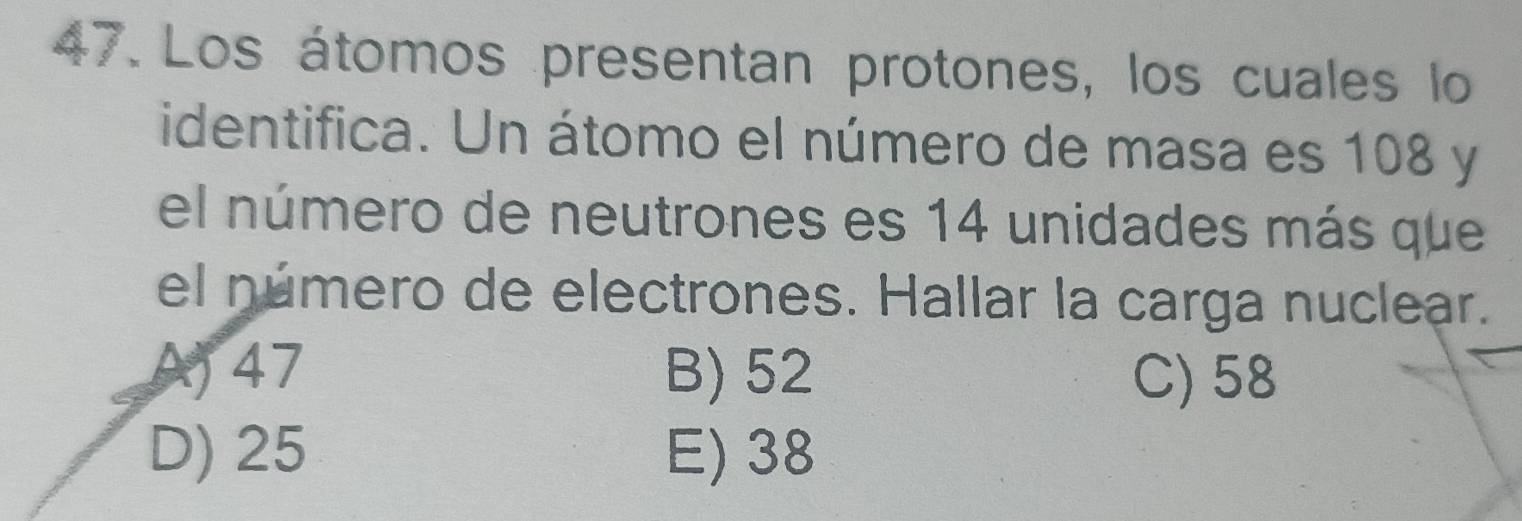 Los átomos presentan protones, los cuales lo
identifica. Un átomo el número de masa es 108 y
el número de neutrones es 14 unidades más que
el número de electrones. Hallar la carga nuclear.
A) 47 B) 52 C) 58
D) 25 E) 38