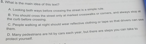 What is the main idea of this text?
A. Looking both ways before crossing the street is a simple rule.
B. You should cross the street only at marked crosswalks or corners, and always stop at
the curb before crossing.
them. C. People walking at night should wear reflective clothing or tape so that drivers can see
D. Many pedestrians are hit by cars each year, but there are steps you can take to
protect yourself.