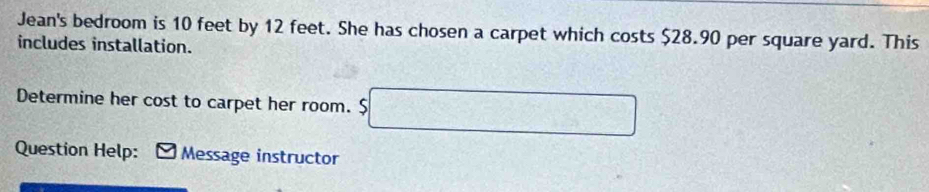 Jean's bedroom is 10 feet by 12 feet. She has chosen a carpet which costs $28.90 per square yard. This 
includes installation. 
Determine her cost to carpet her room. $ □
Question Help: Message instructor