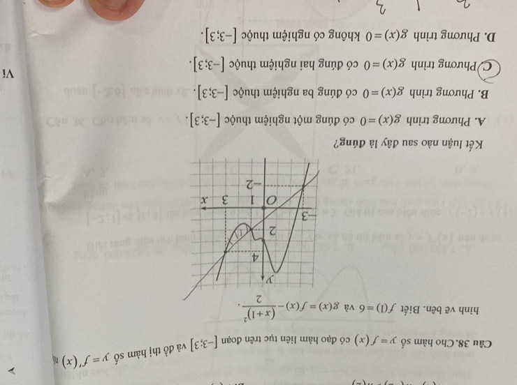 Câu 38.Cho hàm số y=f(x) có đạo hàm liên tục trên đoạn [-3;3] và đồ thị hàm số y=f'(x) n
hình vẽ bên. Biết f(1)=6 và g(x)=f(x)-frac (x+1)^22. 
Kết luận nào sau đây là đúng?
A. Phương trình g(x)=0 có đúng một nghiệm thuộc [-3;3].
B. Phương trình g(x)=0 có đúng ba nghiệm thuộc [-3;3].
C Phương trình g(x)=0 có đúng hai nghiệm thuộc [-3;3]. 
Ví
D. Phương trình g(x)=0 không có nghiệm thuộc [-3;3].