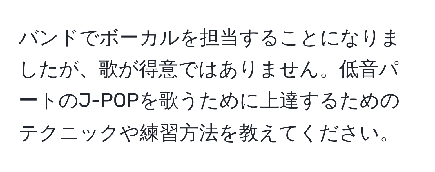 バンドでボーカルを担当することになりましたが、歌が得意ではありません。低音パートのJ-POPを歌うために上達するためのテクニックや練習方法を教えてください。