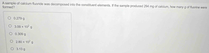 A sample of calcium fluoride was decomposed into the constituent elements. If the sample produced 294 mg of calcium, how many g of fluorine were
formed?
0.279 g
3.09* 10^2g
0.309 g
2.80* 10^2g
3.13 g