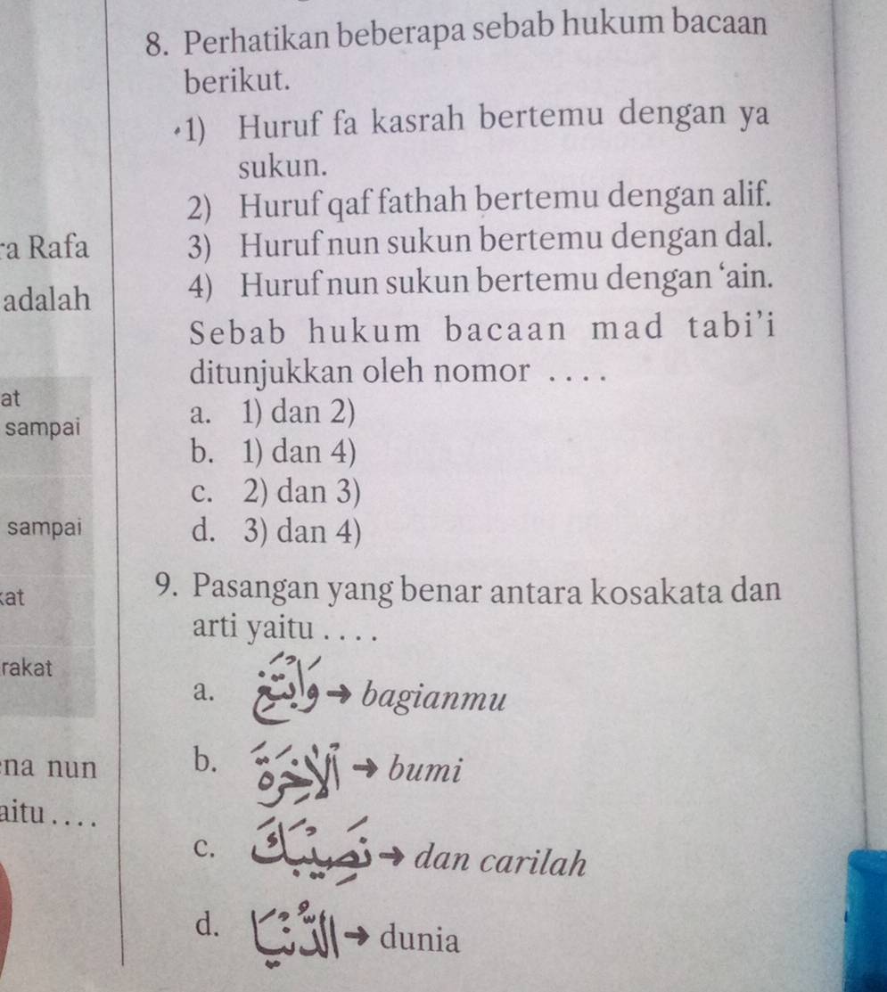 Perhatikan beberapa sebab hukum bacaan
berikut.
·1) Huruf fa kasrah bertemu dengan ya
sukun.
2) Huruf qaf fathah bertemu dengan alif.
a Rafa 3) Huruf nun sukun bertemu dengan dal.
adalah
4) Huruf nun sukun bertemu dengan ‘ain.
Sebab hukum bacaan mad tabi'i
ditunjukkan oleh nomor . . . .
at
sampai
a. 1) dan 2)
b. 1) dan 4)
c. 2) dan 3)
sampai d. 3) dan 4)
at
9. Pasangan yang benar antara kosakata dan
arti yaitu ....
rakat
a. bagianmu
na nun b. bumi
aitu . . . .
C. dan carilah
d. Gải dunia