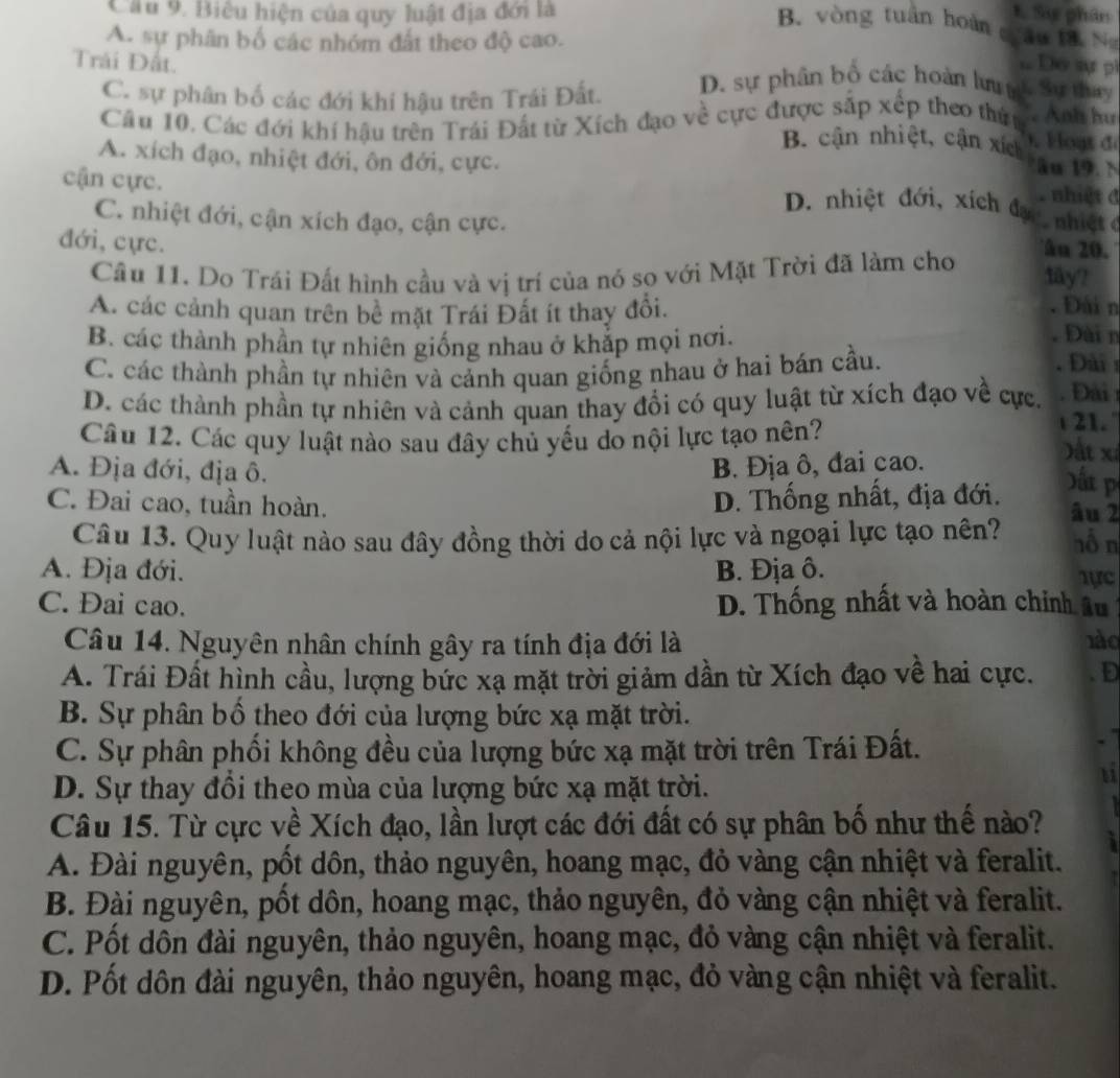 Cầu 9. Biêu hiện của quy luật địa đới là t Sự phân
B. vòng tuán hoàn châu tà. N
A. sự phân bố các nhóm đất theo độ cao.
Do sự pi
Trải Đất. D. sự phân bố các hoàn lư nc Sự thay
C. sự phân bố các đới khi hậu trên Trái Đất.
Câu 10. Các đới khí hậu trên Trái Đất từ Xích đạo về cực được sắp xếp theo thứn  Ánh hư
B. cận nhiệt, cận xích . Hoạt đ
âu 19. N
A. xích đạo, nhiệt đới, ôn đới, cực. nhiet đ
cận cực.
D. nhiệt đới, xích đạc nhiệ t c
C. nhiệt đới, cận xích đạo, cận cực. âu 20.
đới, cực.
Cầâu 11. Do Trái Đất hình cầu và vị trí của nó so với Mặt Trời đã làm cho
fäy?
A. các cảnh quan trên bề mặt Trái Đất ít thay đổi.
. Đài n
. Đài n
B. các thành phần tự nhiên giống nhau ở khắp mọi nơi. .Đài
C. các thành phần tự nhiên và cảnh quan giống nhau ở hai bán cầu.
D. các thành phần tự nhiên và cảnh quan thay đổi có quy luật từ xích đạo về cực, Đài
Câu 12. Các quy luật nào sau đây chủ yếu do nội lực tạo nên?
21.
A. Địa đới, địa ô. B. Địa ô, đai cao.
ất xỉ
D. Thống nhất, địa đới.
D ấ p
C. Đai cao, tuần hoàn. âu 2 hỗ n
Câu 13. Quy luật nào sau đây đồng thời do cả nội lực và ngoại lực tạo nên?
A. Địa đới. B. Địa ô. 1ực
C. Đai cao. D. Thống nhất và hoàn chính âu 
Câu 14. Nguyên nhân chính gây ra tính địa đới là nào
A. Trái Đất hình cầu, lượng bức xạ mặt trời giảm dần từ Xích đạo về hai cực. D
B. Sự phân bố theo đới của lượng bức xạ mặt trời.
C. Sự phân phối không đều của lượng bức xạ mặt trời trên Trái Đất.
D. Sự thay đồi theo mùa của lượng bức xạ mặt trời.
11
Câu 15. Từ cực về Xích đạo, lần lượt các đới đất có sự phân bố như thế nào?
A. Đài nguyên, pốt dôn, thảo nguyên, hoang mạc, đỏ vàng cận nhiệt và feralit.
B. Đài nguyên, pốt dôn, hoang mạc, thảo nguyên, đỏ vàng cận nhiệt và feralit.
C. Pốt dôn đài nguyên, thảo nguyên, hoang mạc, đỏ vàng cận nhiệt và feralit.
D. Pốt dôn đài nguyên, thảo nguyên, hoang mạc, đỏ vàng cận nhiệt và feralit.