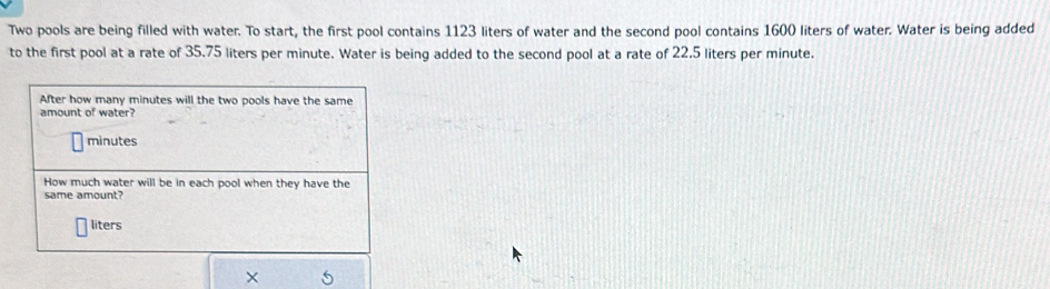 Two pools are being filled with water. To start, the first pool contains 1123 liters of water and the second pool contains 1600 liters of water. Water is being added 
to the first pool at a rate of 35.75 liters per minute. Water is being added to the second pool at a rate of 22.5 liters per minute.