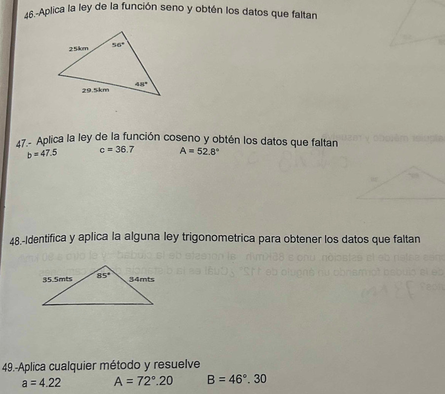 46.-Aplica la ley de la función seno y obtén los datos que faltan
47.- Aplica la ley de la función coseno y obtén los datos que faltan
b=47.5 c=36.7 A=52.8°
48.-Identifica y aplica la alguna ley trigonometrica para obtener los datos que faltan
49.-Aplica cualquier método y resuelve
a=4.22
A=72°.20 B=46°.30