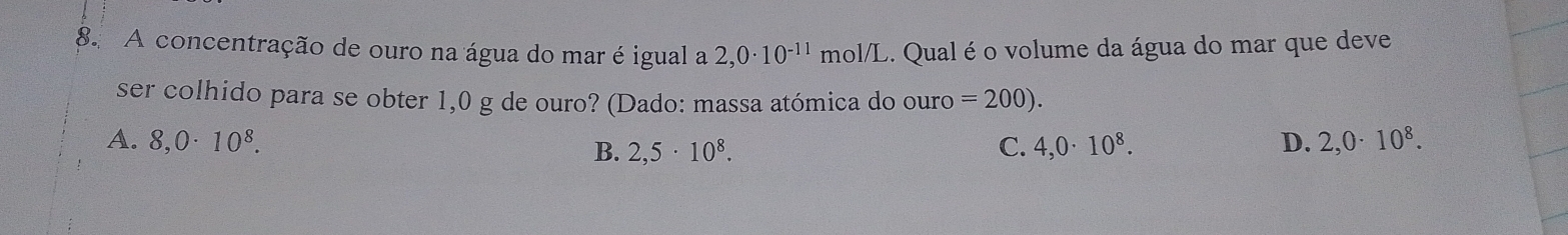 A concentração de ouro na água do mar é igual a 2,0· 10^(-11) mol/L. Qual é o volume da água do mar que deve
ser colhido para se obter 1,0 g de ouro? (Dado: massa atómica do ouro =200).
A. 8,0· 10^8. C. 4,0· 10^8. D. 2,0· 10^8.
B. 2,5· 10^8.