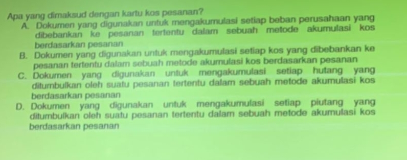 Apa yang dimaksud dengan kartu kos pesanan?
A. Dokumen yang digunakan untuk mengakumulasi setiap beban perusahaan yang
dibebankan ke pesanan tertentu dalam sebuah metode akumulasi kos
berdasarkan pesanan
B. Dokumen yang digunakan untuk mengakumulasi setiap kos yang dibebankan ke
pesanan tertentu dalam sebuah metode akumulasi kos berdasarkan pesanan
C. Dokumen yang digunakan untuk mengakumulasi setiap hutang yang
ditumbulkan oleh suatu pesanan tertentu dalam sebuah metode akumulasi kos
berdasarkan pesanan
D. Dokumen yang digunakan untuk mengakumulasi setiap piutang yang
ditumbulkan oleh suatu pesanan tertentu dalam sebuah metode akumulasi kos
berdasarkan pesanan