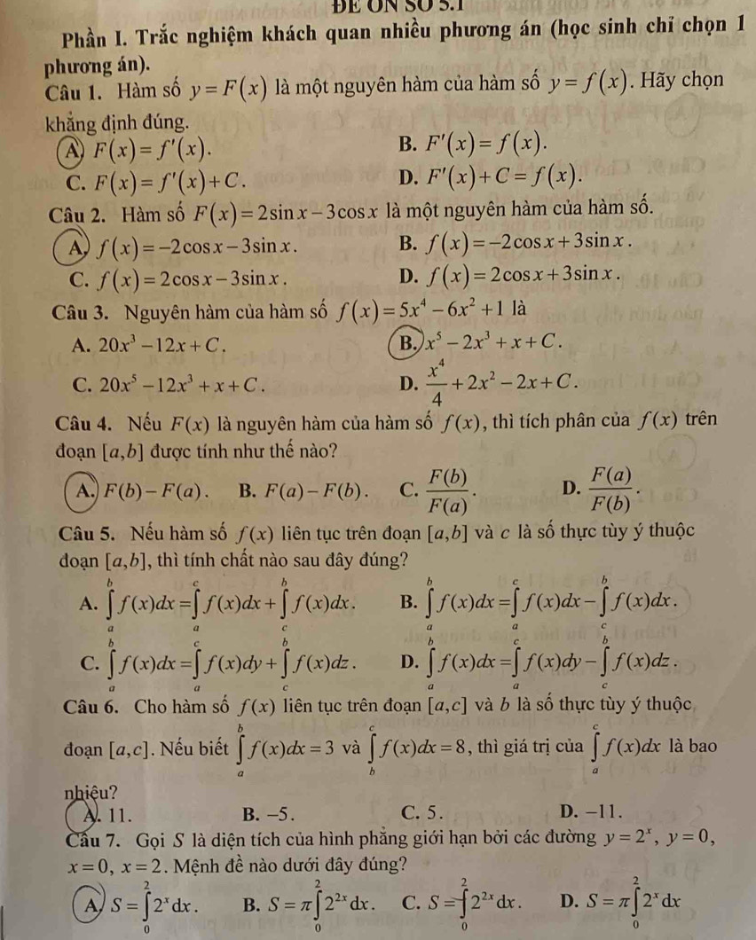 ĐE ÜN SÖ 5.1
Phần I. Trắc nghiệm khách quan nhiều phương án (học sinh chỉ chọn 1
phương án).
Câu 1. Hàm số y=F(x) là một nguyên hàm của hàm số y=f(x). Hãy chọn
khẳng định đúng.
A F(x)=f'(x).
B. F'(x)=f(x).
C. F(x)=f'(x)+C. D. F'(x)+C=f(x).
Câu 2. Hàm số F(x)=2sin x-3cos x là một nguyên hàm của hàm số.
A f(x)=-2cos x-3sin x.
B. f(x)=-2cos x+3sin x.
D.
C. f(x)=2cos x-3sin x. f(x)=2cos x+3sin x.
Câu 3. Nguyên hàm của hàm số f(x)=5x^4-6x^2+11a
A. 20x^3-12x+C. B. x^5-2x^3+x+C.
C. 20x^5-12x^3+x+C. D.  x^4/4 +2x^2-2x+C.
Câu 4. Nếu F(x) là nguyên hàm của hàm số f(x) , thì tích phân của f(x) trên
đoạn [a,b] được tính như thế nào?
A.) F(b)-F(a). B. F(a)-F(b). C.  F(b)/F(a) . D.  F(a)/F(b) .
Câu 5. Nếu hàm số f(x) liên tục trên đoạn [a,b] và c là số thực tùy ý thuộc
doạn [a,b] , thì tính chất nào sau đây đúng?
A. ∈tlimits _a^(bf(x)dx=∈tlimits _a)dx+∈t ^b)f(x)dx.^bf(x)dx. B. ∈tlimits^bf(x)dx=∈tlimits^(d^cf(x)dx-∈tlimits _a^bf(x)dx.
C. ∈tlimits ^b^bf(x)dx=∈tlimits _c^cf(x)dy+∈tlimits _c^bf(x)dz. D. ∈tlimits _a^bf(x)dx=∈tlimits _a^cf(x)dy-∈tlimits _c^bf(x)dz.
Câu 6. Cho hàm số f(x) liên tục trên đoạn [a,c] và b là số thực tùy ý thuộc
đoạn [a,c]. Nếu biết ∈tlimits _a^bf(x)dx=3 và ∈tlimits _b^cf(x)dx=8 , thì giá trị của ∈tlimits _a^cf(x)dx là bao
nhiệu?
A. 11. B. −5 . C. 5 . D. -11.
Cầu 7. Gọi S là diện tích của hình phẳng giới hạn bởi các đường y=2^x),y=0,
x=0,x=2. Mệnh đề nào dưới đây đúng?
A S=∈tlimits _0^(22^x)dx. B. S=π ∈tlimits _0^(22^2x)dx. C. S=∈tlimits _0^(22^2x)dx. D. S=π ∈tlimits _0^(22^x)dx