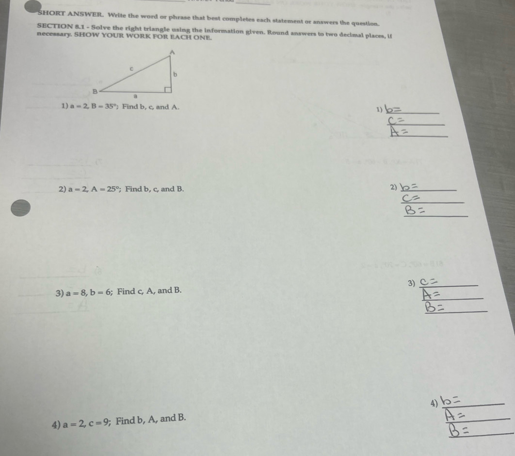 SHORT ANSWER. Write the word or phrase that best completes each statement or answers the question. 
SECTION 8.1 - Solve the right triangle using the information given. Round answers to two decimal places, if 
necessary. SHOW YOUR WORK FOR EACH ONE. 
1) a=2, B=35°; Find b, c, and A. 1)_ 
_ 
_ 
2) a=2, A=25° '; Find b, c, and B. 
2)_ 
_ 
_ 
_ 
3) a=8, b=6; Find c, A, and B. 3)_ 
_ 
4)_ 
_ 
_ 
4) a=2, c=9; Find b, A, and B.